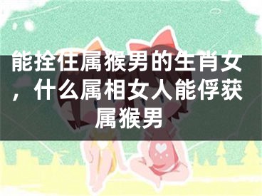 能拴住属猴男的生肖女，什么属相女人能俘获属猴男