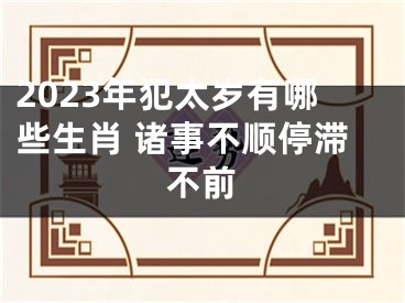 2023年犯太岁有哪些生肖 诸事不顺停滞不前