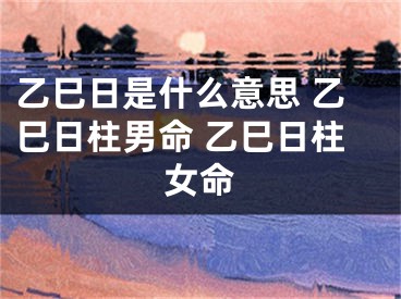 乙巳日是什么意思 乙巳日柱男命 乙巳日柱女命
