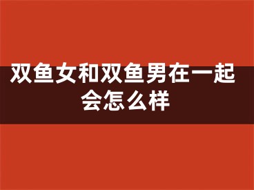 双鱼女和双鱼男在一起会怎么样