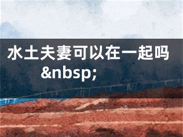 水土夫妻可以在一起吗&nbsp;
