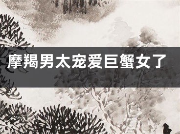 摩羯男太宠爱巨蟹女了