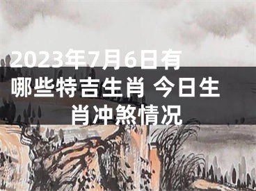 2023年7月6日有哪些特吉生肖 今日生肖冲煞情况