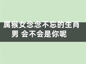 属猴女念念不忘的生肖男 会不会是你呢
