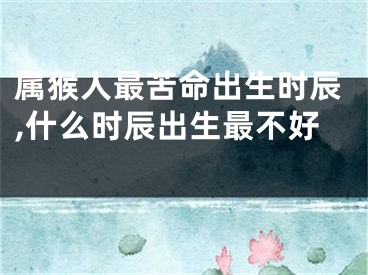 属猴人最苦命出生时辰,什么时辰出生最不好 