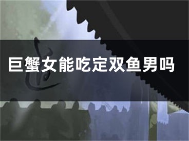 巨蟹女能吃定双鱼男吗