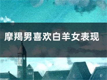 摩羯男喜欢白羊女表现