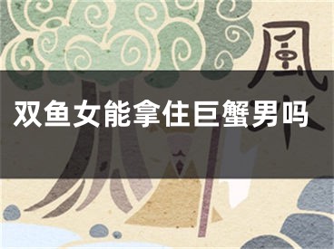 双鱼女能拿住巨蟹男吗