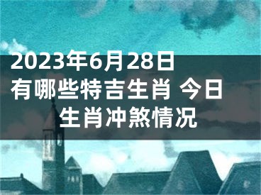 2023年6月28日有哪些特吉生肖 今日生肖冲煞情况