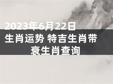 2023年6月22日生肖运势 特吉生肖带衰生肖查询