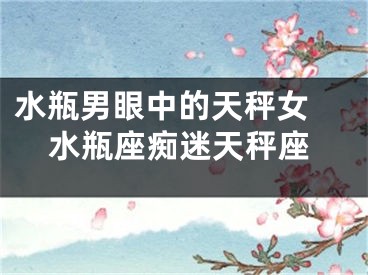 水瓶男眼中的天秤女 水瓶座痴迷天秤座