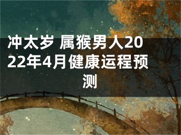 冲太岁 属猴男人2022年4月健康运程预测