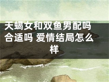 天蝎女和双鱼男配吗 合适吗 爱情结局怎么样