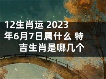 12生肖运 2023年6月7日属什么 特吉生肖是哪几个