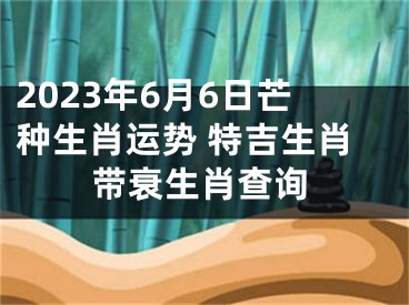 2023年6月6日芒种生肖运势 特吉生肖带衰生肖查询