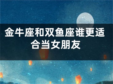 金牛座和双鱼座谁更适合当女朋友