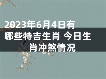 2023年6月4日有哪些特吉生肖 今日生肖冲煞情况