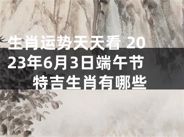 生肖运势天天看 2023年6月3日端午节特吉生肖有哪些