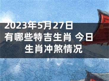 2023年5月27日有哪些特吉生肖 今日生肖冲煞情况