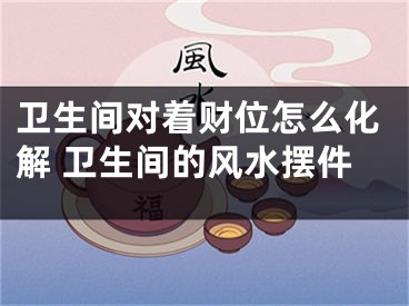 卫生间对着财位怎么化解 卫生间的风水摆件
