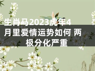 生肖马2023虎年4月里爱情运势如何 两极分化严重