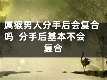 属猴男人分手后会复合吗  分手后基本不会复合