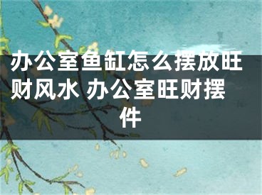 办公室鱼缸怎么摆放旺财风水 办公室旺财摆件