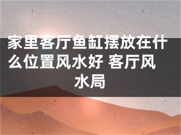 家里客厅鱼缸摆放在什么位置风水好 客厅风水局