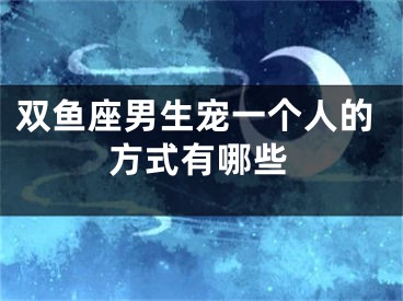 双鱼座男生宠一个人的方式有哪些