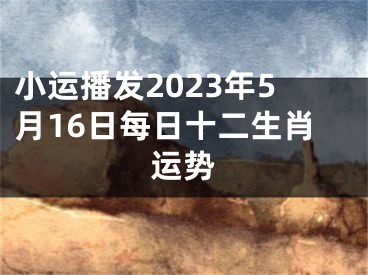小运播发2023年5月16日每日十二生肖运势
