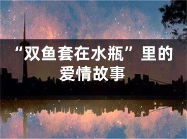 “双鱼套在水瓶”里的爱情故事