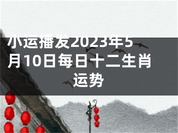 小运播发2023年5月10日每日十二生肖运势