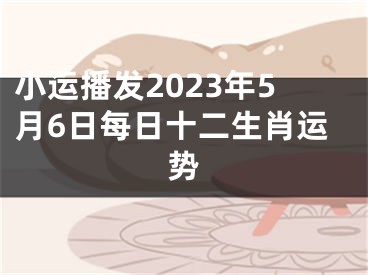 小运播发2023年5月6日每日十二生肖运势