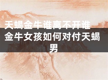 天蝎金牛谁离不开谁 金牛女孩如何对付天蝎男