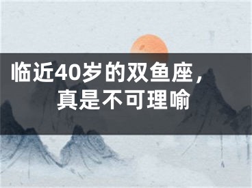 临近40岁的双鱼座，真是不可理喻