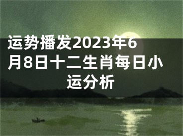 运势播发2023年6月8日十二生肖每日小运分析