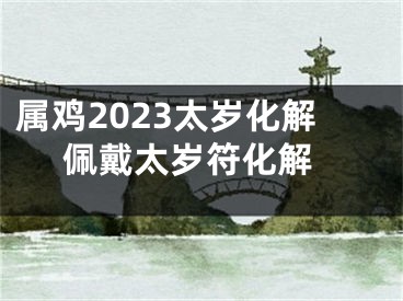 属鸡2023太岁化解 佩戴太岁符化解