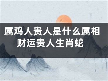 属鸡人贵人是什么属相 财运贵人生肖蛇