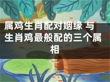 属鸡生肖配对姻缘 与生肖鸡最般配的三个属相