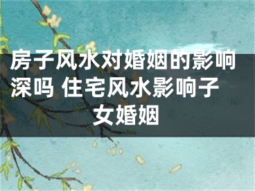 房子风水对婚姻的影响深吗 住宅风水影响子女婚姻