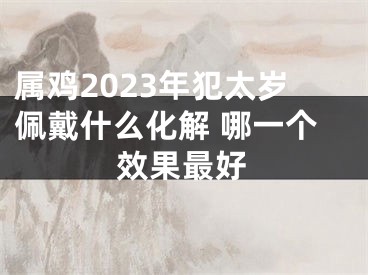 属鸡2023年犯太岁佩戴什么化解 哪一个效果最好