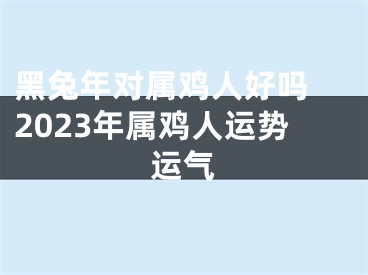 黑兔年对属鸡人好吗 2023年属鸡人运势运气