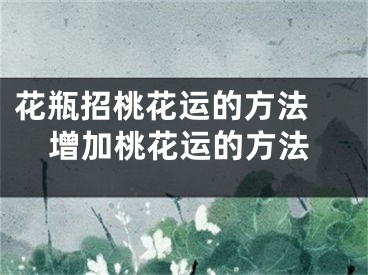 花瓶招桃花运的方法 增加桃花运的方法