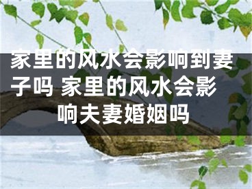 家里的风水会影响到妻子吗 家里的风水会影响夫妻婚姻吗