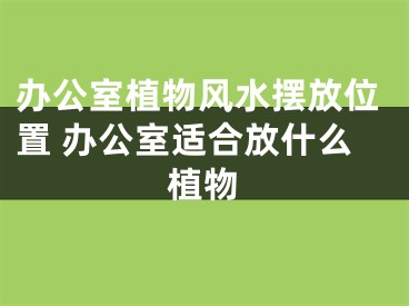 办公室植物风水摆放位置 办公室适合放什么植物