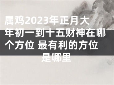 属鸡2023年正月大年初一到十五财神在哪个方位 最有利的方位是哪里