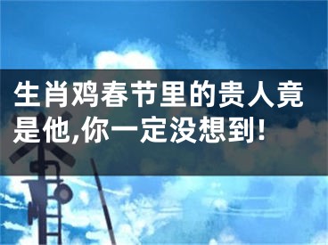 生肖鸡春节里的贵人竟是他,你一定没想到!