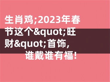 生肖鸡;2023年春节这个&quot;旺财&quot;首饰,谁戴谁有福!