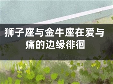 狮子座与金牛座在爱与痛的边缘徘徊