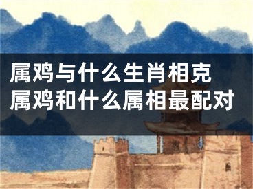 属鸡与什么生肖相克 属鸡和什么属相最配对